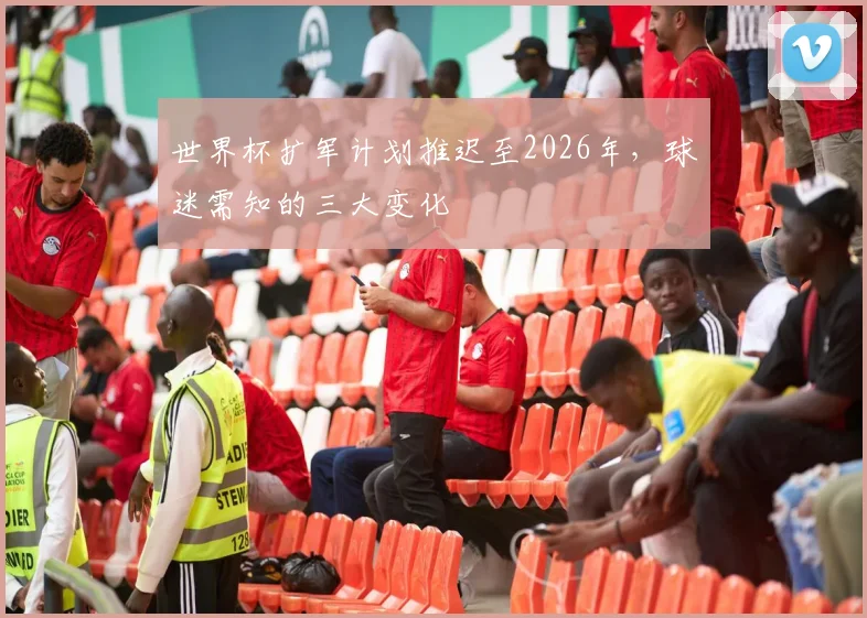 世界杯扩军计划推迟至2026年，球迷需知的三大变化