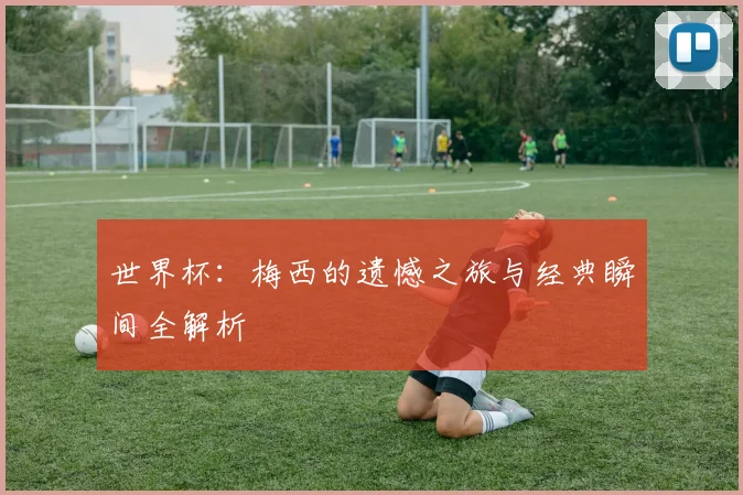 世界杯：梅西的遗憾之旅与经典瞬间全解析
