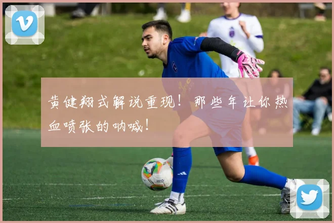 黄健翔式解说重现！那些年让你热血喷张的呐喊！