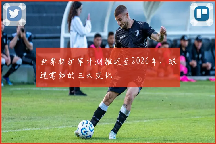 世界杯扩军计划推迟至2026年，球迷需知的三大变化