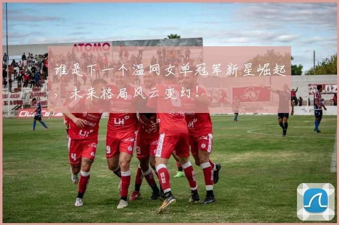 谁是下一个温网女单冠军新星崛起，未来格局风云变幻！