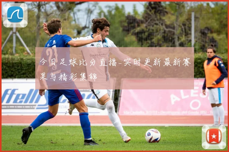 今日足球比分直播_实时更新最新赛果与精彩集锦