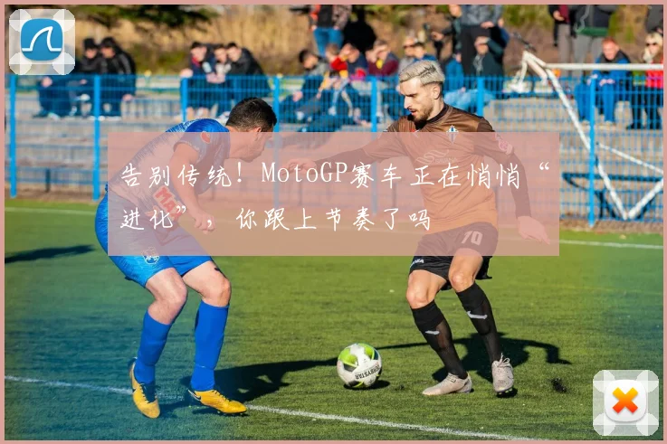 告别传统！MotoGP赛车正在悄悄“进化”，你跟上节奏了吗