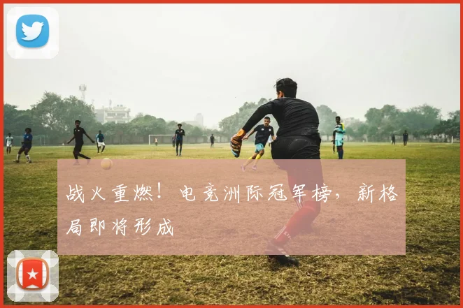 战火重燃！电竞洲际冠军榜，新格局即将形成