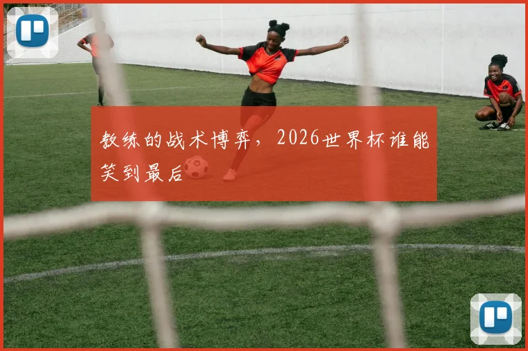 教练的战术博弈，2026世界杯谁能笑到最后